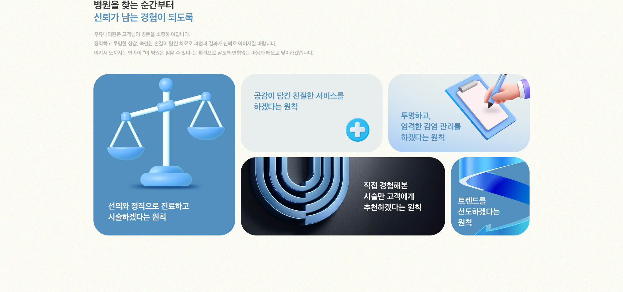 [병원을 찾는 순간부터 신뢰가 남는 경험이 되도록] 우유니의원은 고객님의 방문을 소중히 여깁니다. 정직하고 투명한 상담, 숙련된 손길이 담긴 치료로 과정과 결과가 신뢰로 이어지길 바랍니다. 여기서 느끼시는 만족이 이 병원은 믿을 수 있다는 확신으로 남도록 변함없는 마음과 태도로 맞이하겠습니다. 선의와 정직으로 진료하고 시술하겠다는 원칙 공감이 담긴 친절한 서비스를 하겠다는 원칙 투명하고, 엄격한 감염 관리를 하겠다는 원칙 직접 경험해본 시술만 고객에게 추천하겠다는 원칙 트렌드를 선도하겠다는 원칙