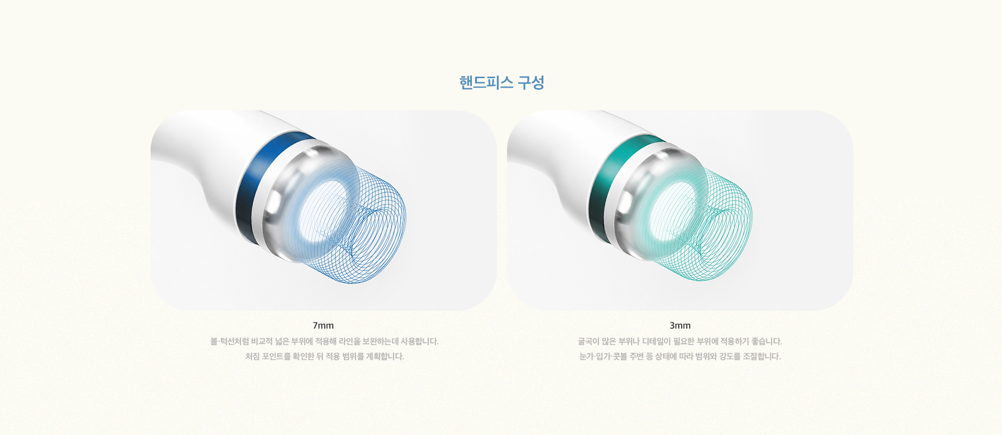 [핸드피스 구성] 7mm : 볼·턱선처럼 비교적 넓은 부위에 적용해 라인을 보완하는데 사용합니다. 처짐 포인트를 확인한 뒤 적용 범위를 계획합니다. / 3mm : 굴곡이 많은 부위나 디테일이 필요한 부위에 적용하기 좋습니다. 눈가·입가·콧볼 주변 등 상태에 따라 범위와 강도를 조절합니다.